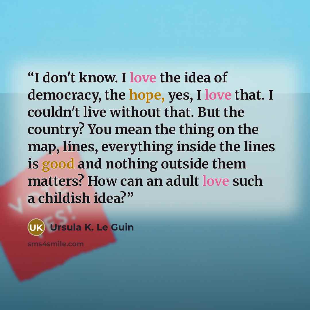 “I don't know. I love the idea of democracy, the hope, yes, I love that. I couldn't live without that. But the country? You mean the thing on the map, lines, everything inside the lines is good and nothing outside them matters? How can an adult love such a childish idea?” quote by Ursula K. Le Guin