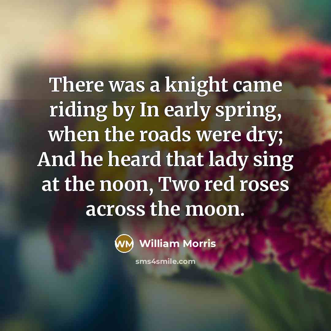 “There was a knight came riding by In early spring, when the roads were dry; And he heard that lady sing at the noon, Two red roses across the moon.” quote by William Morris