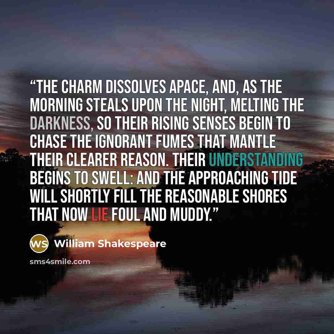 “The charm dissolves apace, And, as the morning steals upon the night, Melting the darkness, so their rising senses Begin to chase the ignorant fumes that mantle Their clearer reason. Their understanding Begins to swell: and the approaching tide Will shortly fill the reasonable shores That now lie…” quote by William Shakespeare