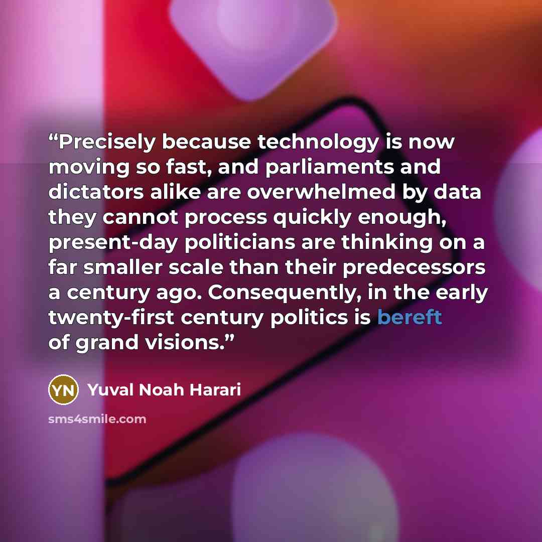 “Precisely because technology is now moving so fast, and parliaments and dictators alike are overwhelmed by data they cannot process quickly enough, present-day politicians are thinking on a far smaller scale than their predecessors a century ago. Consequently, in the early twenty-first century…” quote by Yuval Noah Harari
