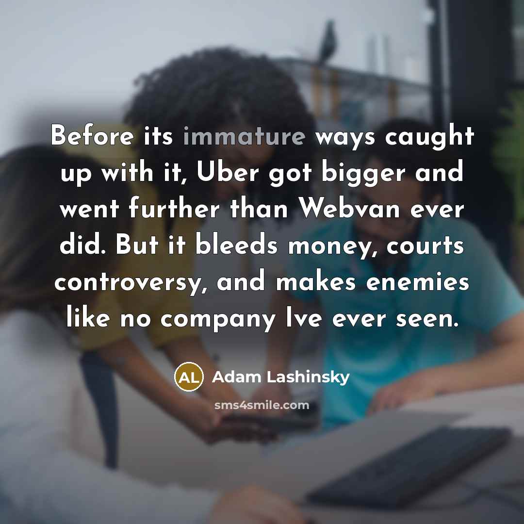 “Before its immature ways caught up with it, Uber got bigger and went further than Webvan ever did. But it bleeds money, courts controversy, and makes enemies like no company Ive ever seen.” quote by Adam Lashinsky