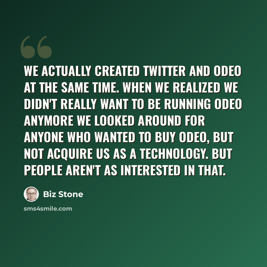 “We actually created Twitter and Odeo at the same time. When we realized we didn't really want to be running Odeo anymore we looked around for anyone who wanted to buy Odeo, but not acquire us as a technology. But people aren't as interested in that.” quote by Biz Stone