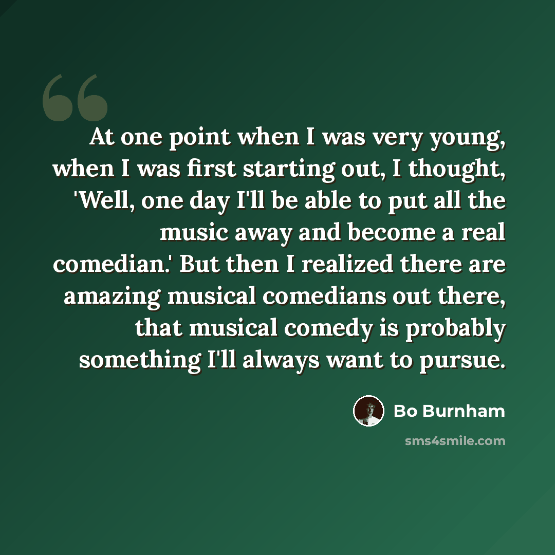 “At one point when I was very young, when I was first starting out, I thought, 'Well, one day I'll be able to put all the music away and become a real comedian.' But then I realized there are amazing musical comedians out there, that musical comedy is probably something I'll always want to pursue.” quote by Bo Burnham