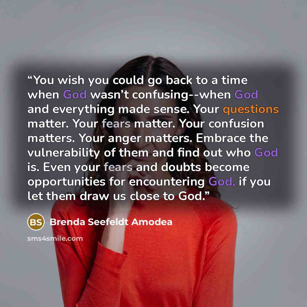 “You wish you could go back to a time when God wasn’t confusing--when God and everything made sense. Your questions matter. Your fears matter. Your confusion matters. Your anger matters. Embrace the vulnerability of them and find out who God is. Even your fears and doubts become opportunities for…” quote by Brenda Seefeldt Amodea