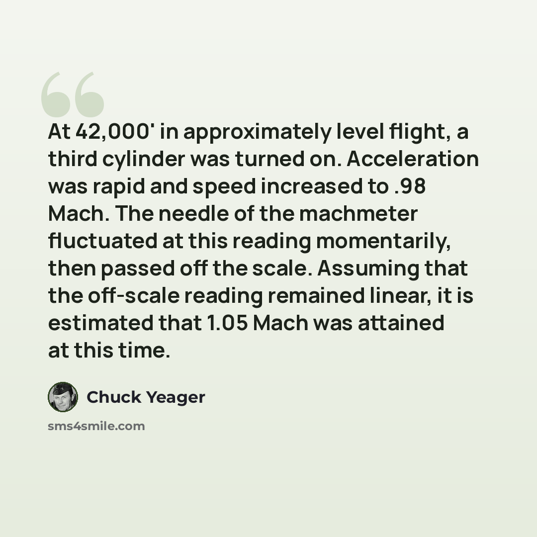 “At 42,000' in approximately level flight, a third cylinder was turned on. Acceleration was rapid and speed increased to .98 Mach. The needle of the machmeter fluctuated at this reading momentarily, then passed off the scale. Assuming that the off-scale reading remained linear, it is estimated that…” quote by Chuck Yeager