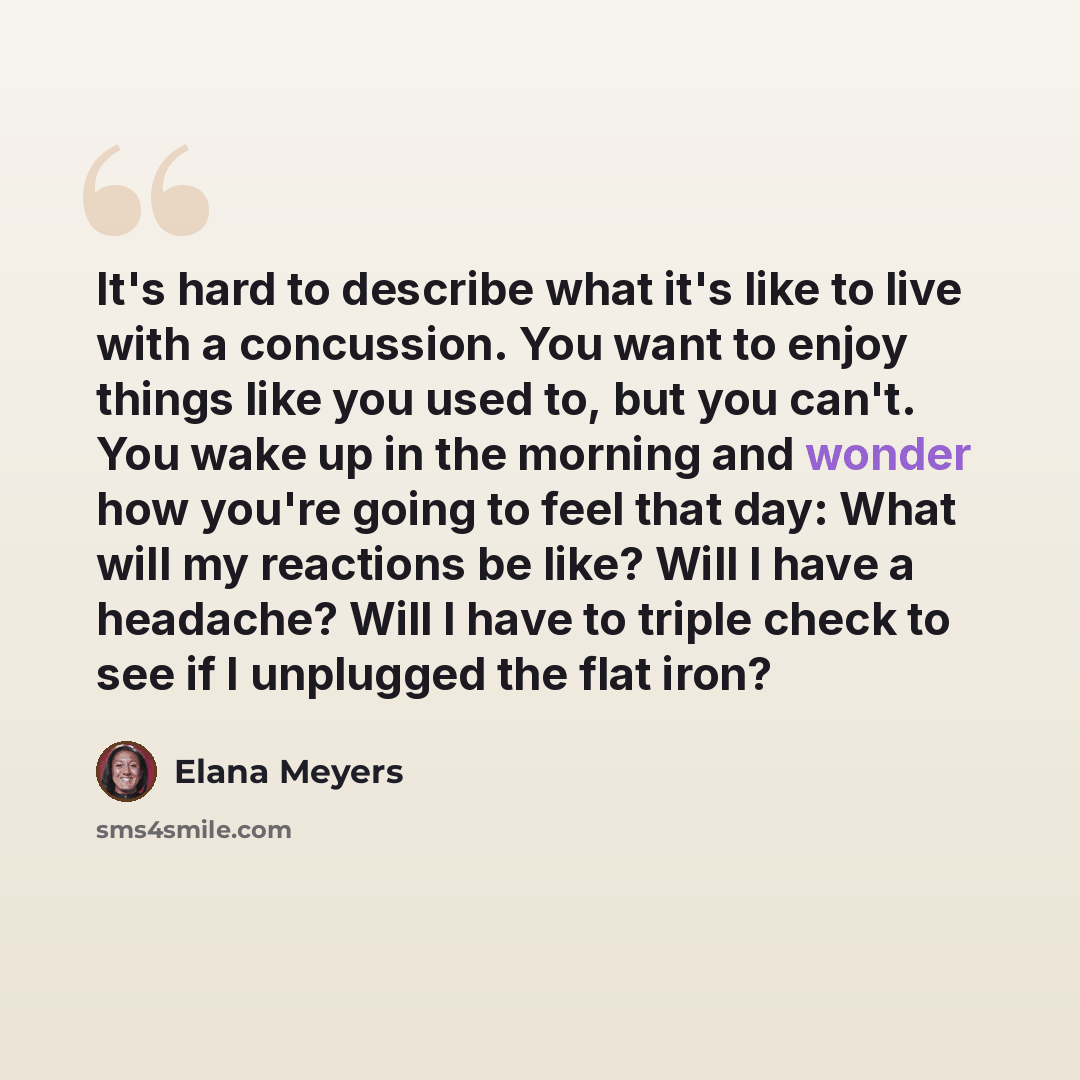 “It's hard to describe what it's like to live with a concussion. You want to enjoy things like you used to, but you can't. You wake up in the morning and wonder how you're going to feel that day: What will my reactions be like? Will I have a headache? Will I have to triple check to see if I…” quote by Elana Meyers