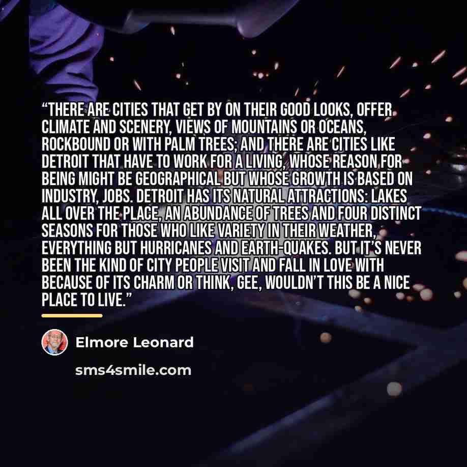 “There are cities that get by on their good looks, offer climate and scenery, views of mountains or oceans, rockbound or with palm trees; and there are cities like Detroit that have to work for a living, whose reason for being might be geographical but whose growth is based on industry, jobs…” quote by Elmore Leonard
