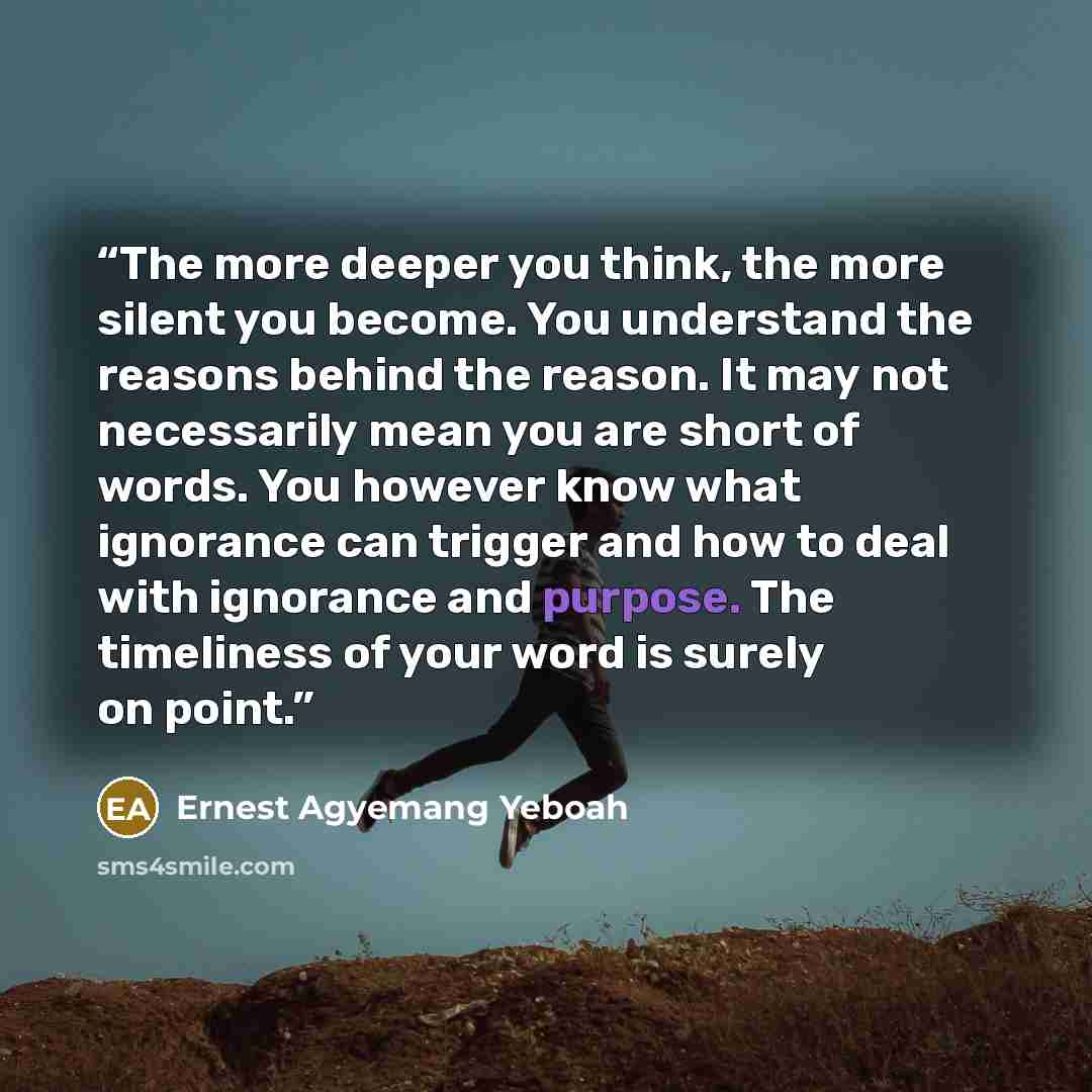 “The more deeper you think, the more silent you become. You understand the reasons behind the reason. It may not necessarily mean you are short of words. You however know what ignorance can trigger and how to deal with ignorance and purpose. The timeliness of your word is surely on point.” quote by Ernest Agyemang Yeboah