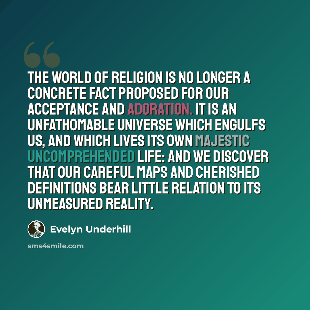“The world of religion is no longer a concrete fact proposed for our acceptance and adoration. It is an unfathomable universe which engulfs us, and which lives its own majestic uncomprehended life: and we discover that our careful maps and cherished definitions bear little relation to its…” quote by Evelyn Underhill