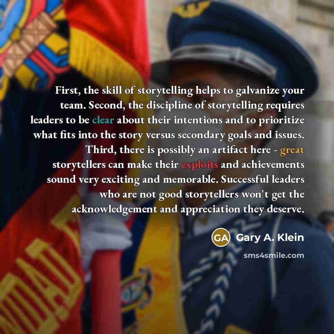 “First, the skill of storytelling helps to galvanize your team. Second, the discipline of storytelling requires leaders to be clear about their intentions and to prioritize what fits into the story versus secondary goals and issues. Third, there is possibly an artifact here - great storytellers can…” quote by Gary A. Klein