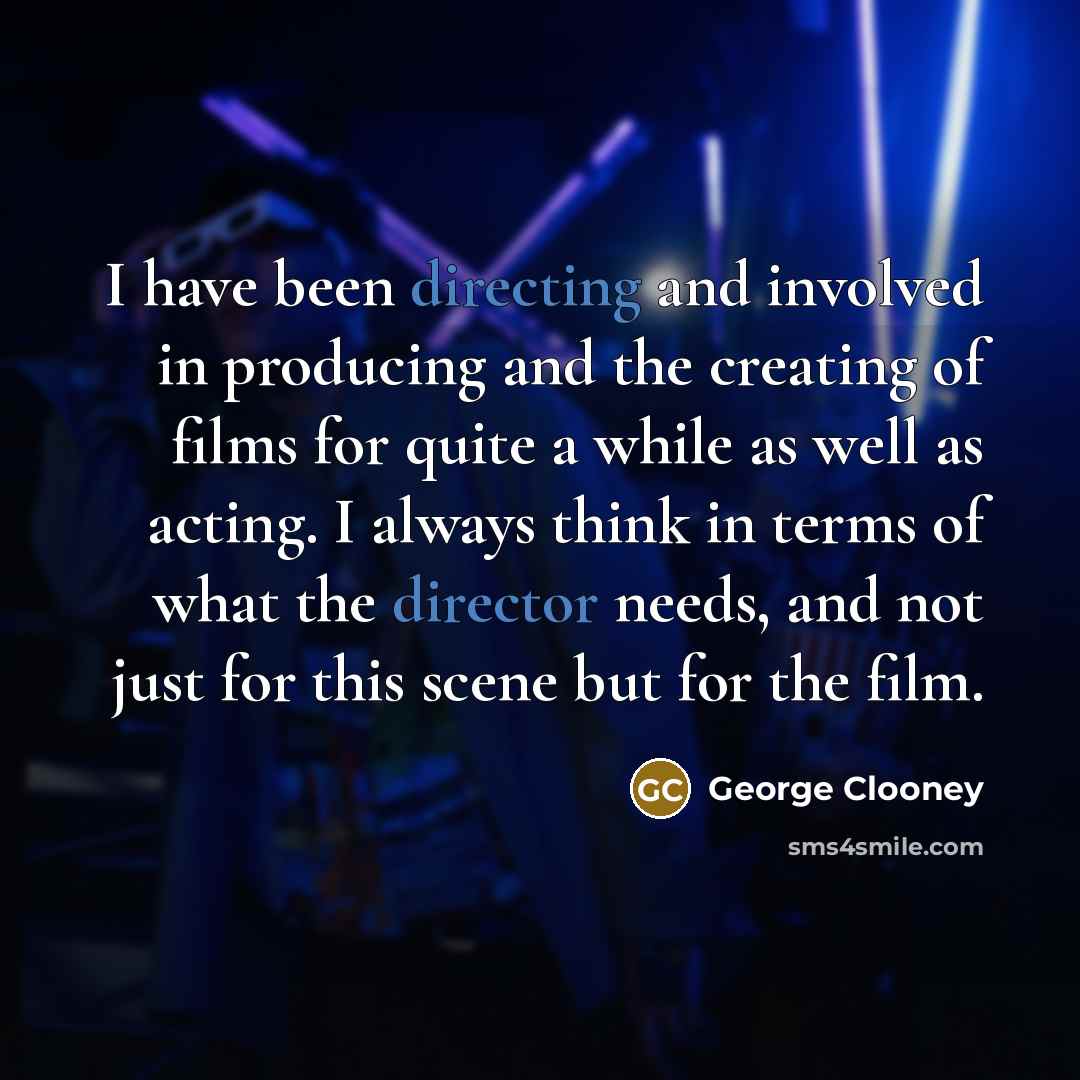 “I have been directing and involved in producing and the creating of films for quite a while as well as acting. I always think in terms of what the director needs, and not just for this scene but for the film.” quote by George Clooney