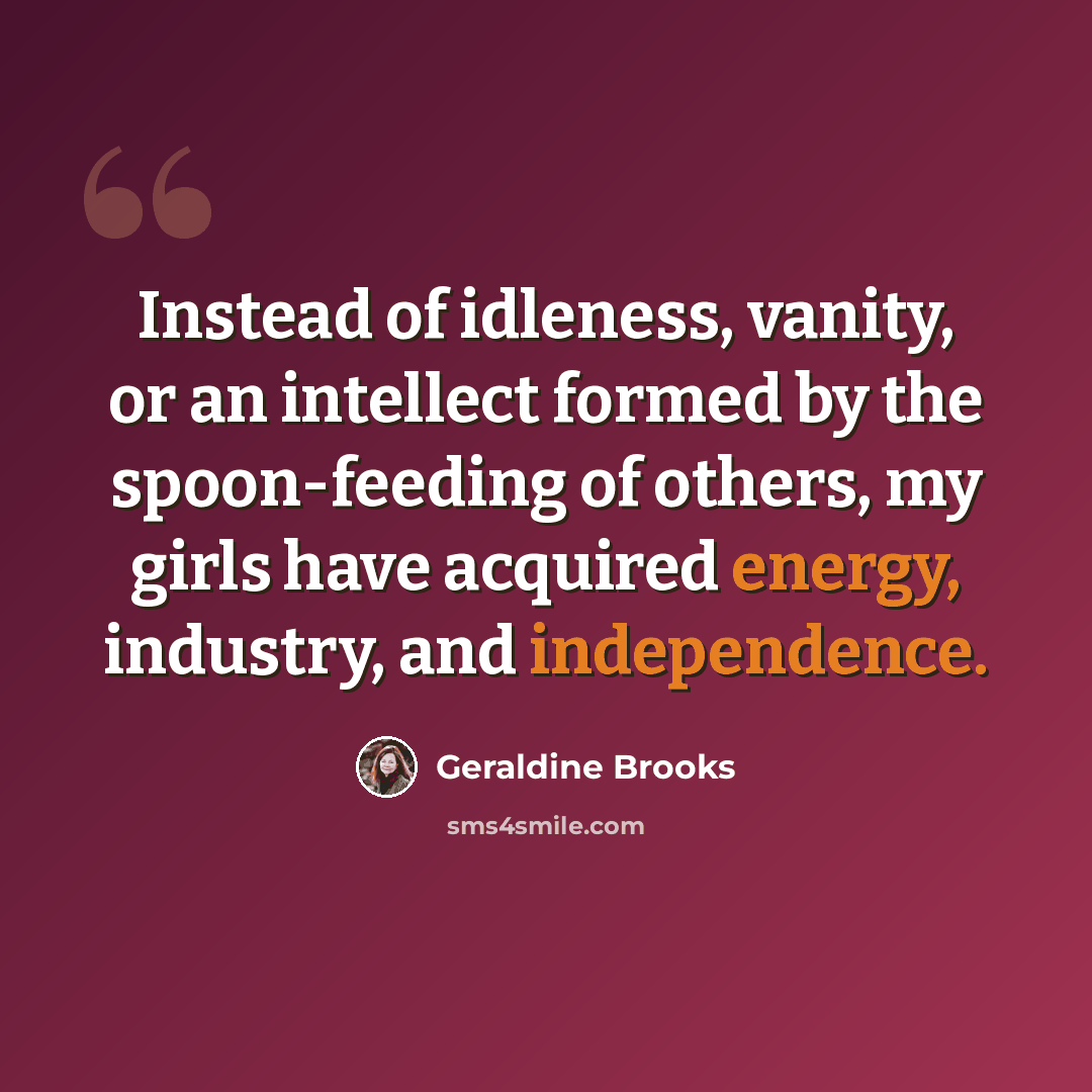 “Instead of idleness, vanity, or an intellect formed by the spoon-feeding of others, my girls have acquired energy, industry, and independence.” quote by Geraldine Brooks