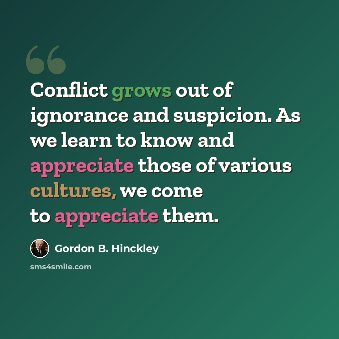 “Conflict grows out of ignorance and suspicion. As we learn to know and appreciate those of various cultures, we come to appreciate them.” quote by Gordon B. Hinckley