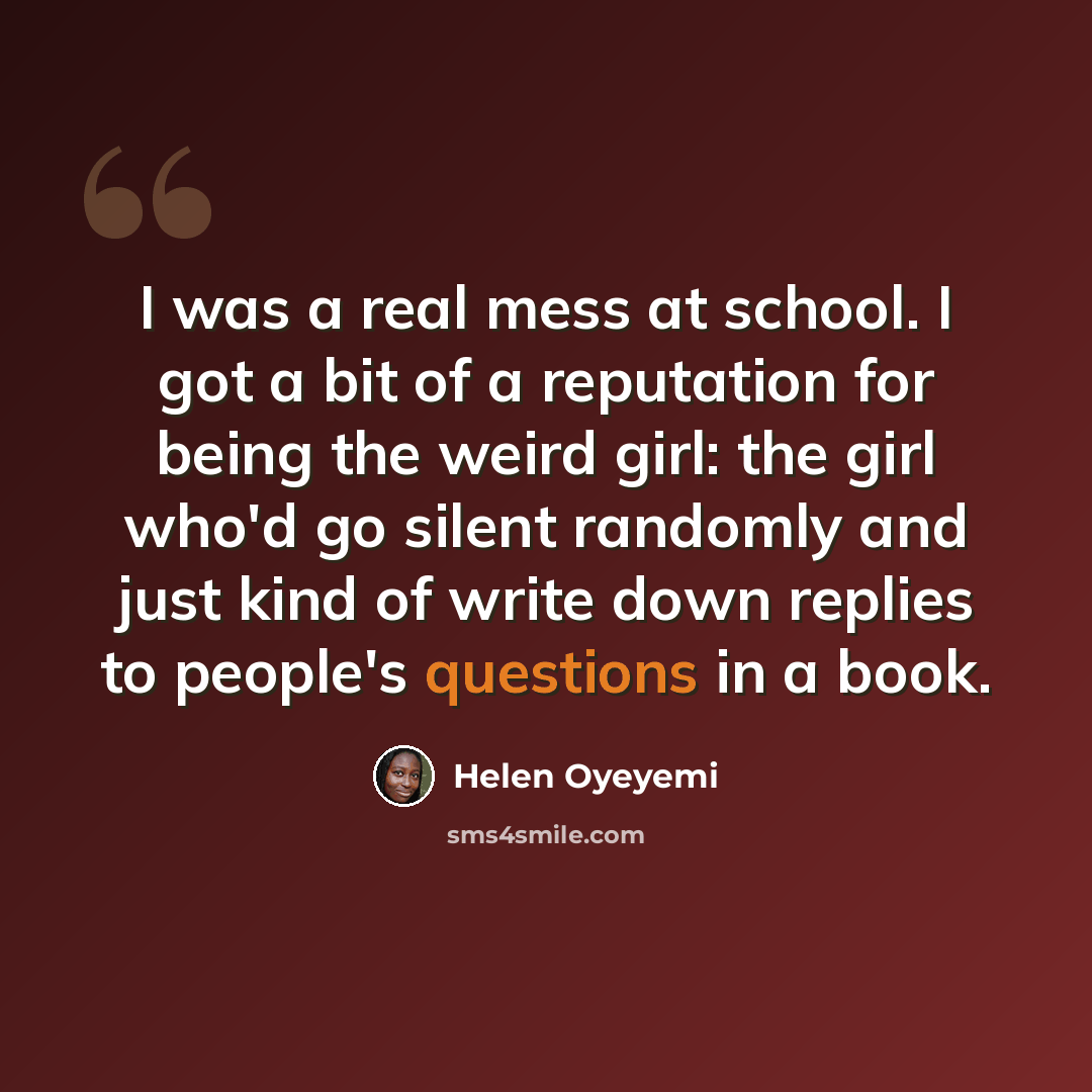 “I was a real mess at school. I got a bit of a reputation for being the weird girl: the girl who'd go silent randomly and just kind of write down replies to people's questions in a book.” quote by Helen Oyeyemi