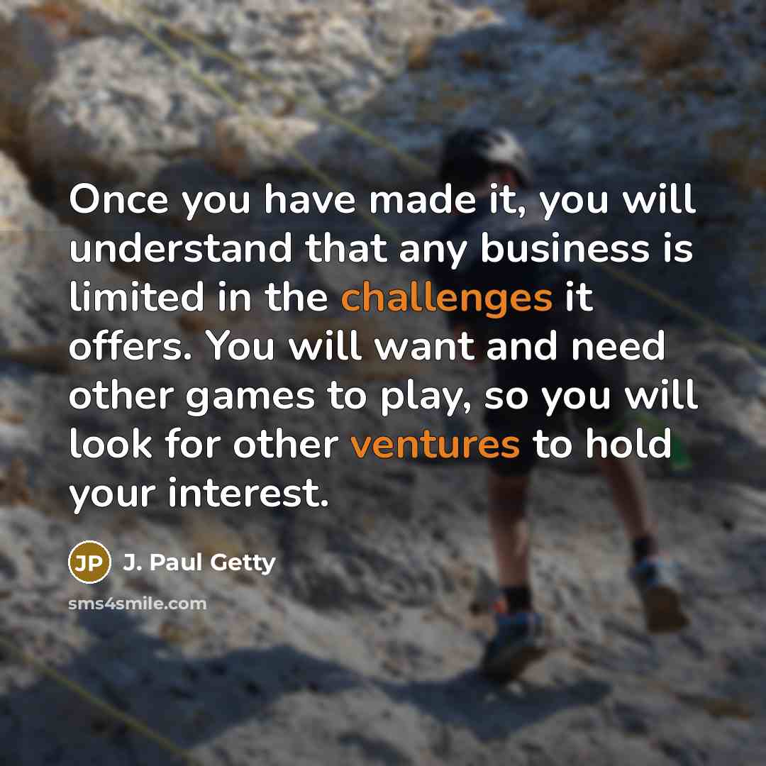 “Once you have made it, you will understand that any business is limited in the challenges it offers. You will want and need other games to play, so you will look for other ventures to hold your interest.” quote by J. Paul Getty