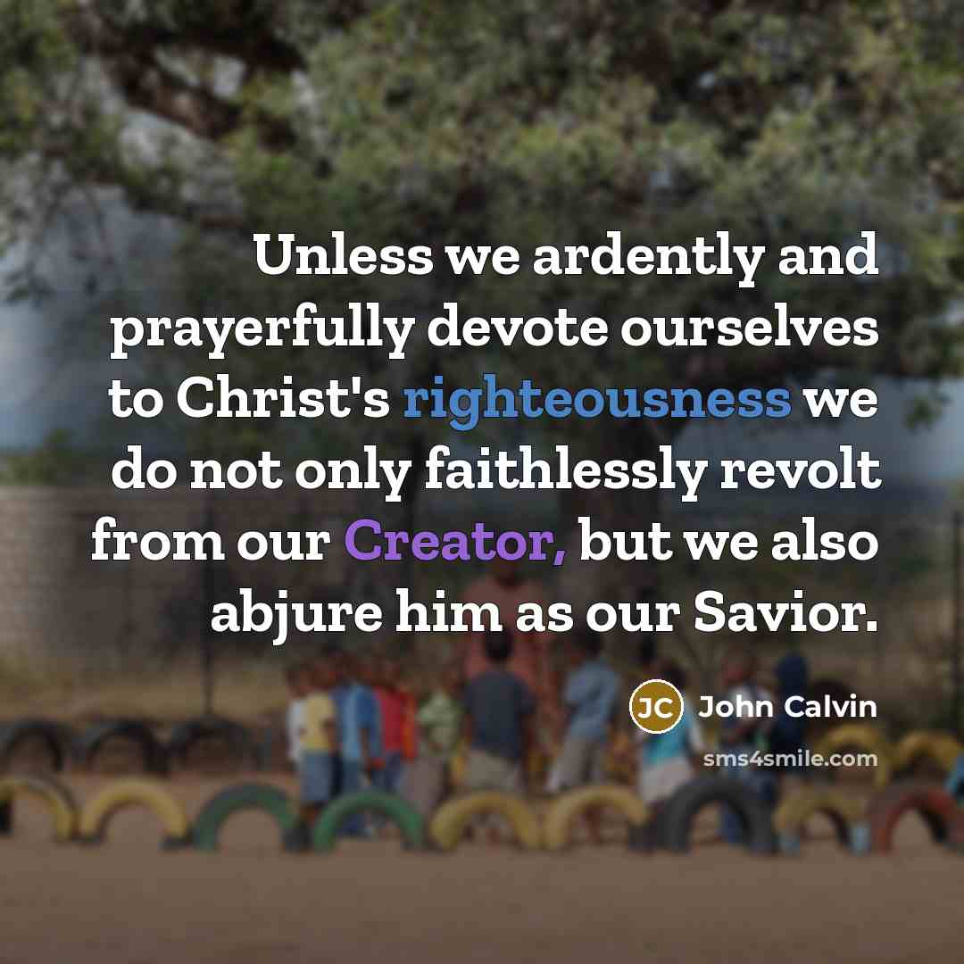 “Unless we ardently and prayerfully devote ourselves to Christ's righteousness we do not only faithlessly revolt from our Creator, but we also abjure him as our Savior.” quote by John Calvin