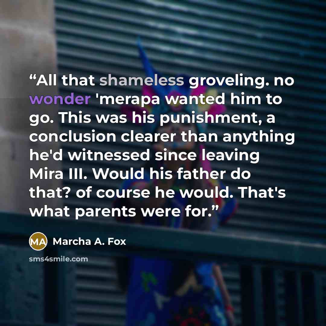 “All that shameless groveling. no wonder 'merapa wanted him to go. This was his punishment, a conclusion clearer than anything he'd witnessed since leaving Mira III. Would his father do that? of course he would. That's what parents were for.” quote by Marcha A. Fox