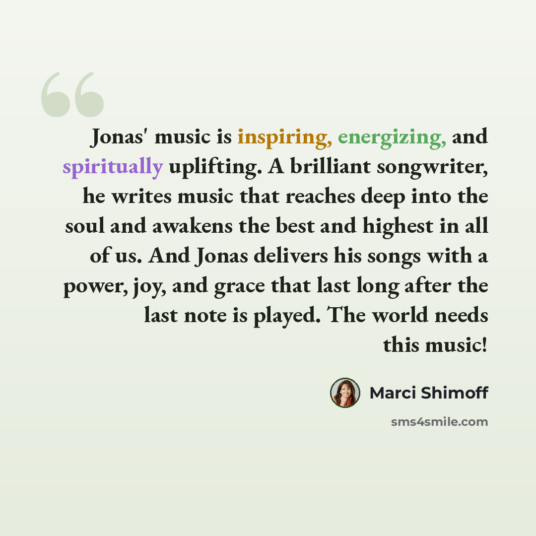 “Jonas' music is inspiring, energizing, and spiritually uplifting. A brilliant songwriter, he writes music that reaches deep into the soul and awakens the best and highest in all of us. And Jonas delivers his songs with a power, joy, and grace that last long after the last note is played. The world…” quote by Marci Shimoff