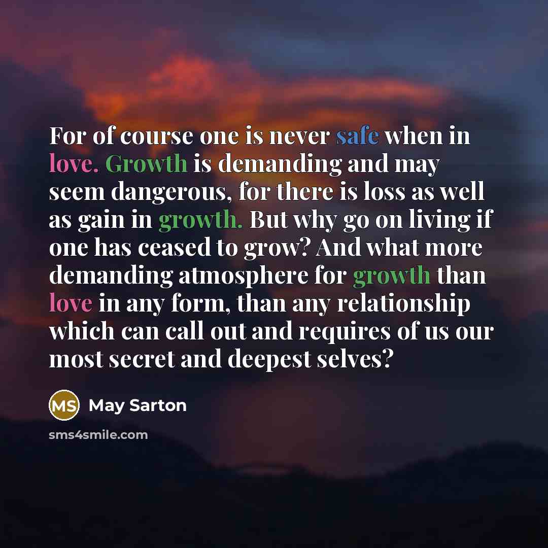 “For of course one is never safe when in love. Growth is demanding and may seem dangerous, for there is loss as well as gain in growth. But why go on living if one has ceased to grow? And what more demanding atmosphere for growth than love in any form, than any relationship which can call out and…” quote by May Sarton