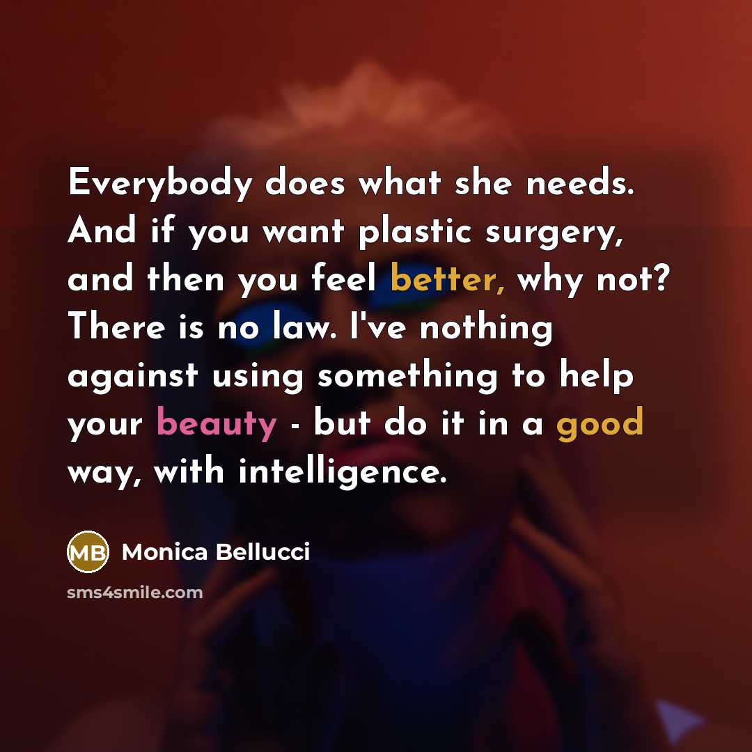 “Everybody does what she needs. And if you want plastic surgery, and then you feel better, why not? There is no law. I've nothing against using something to help your beauty - but do it in a good way, with intelligence.” quote by Monica Bellucci