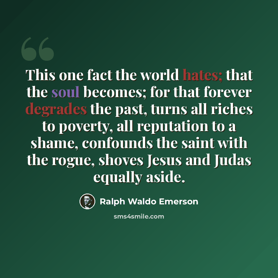 “This one fact the world hates; that the soul becomes; for that forever degrades the past, turns all riches to poverty, all reputation to a shame, confounds the saint with the rogue, shoves Jesus and Judas equally aside.” quote by Ralph Waldo Emerson