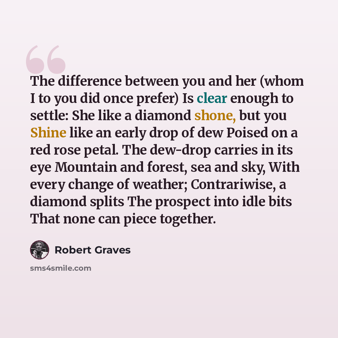 “The difference between you and her (whom I to you did once prefer) Is clear enough to settle: She like a diamond shone, but you Shine like an early drop of dew Poised on a red rose petal. The dew-drop carries in its eye Mountain and forest, sea and sky, With every change of weather; Contrariwise…” quote by Robert Graves