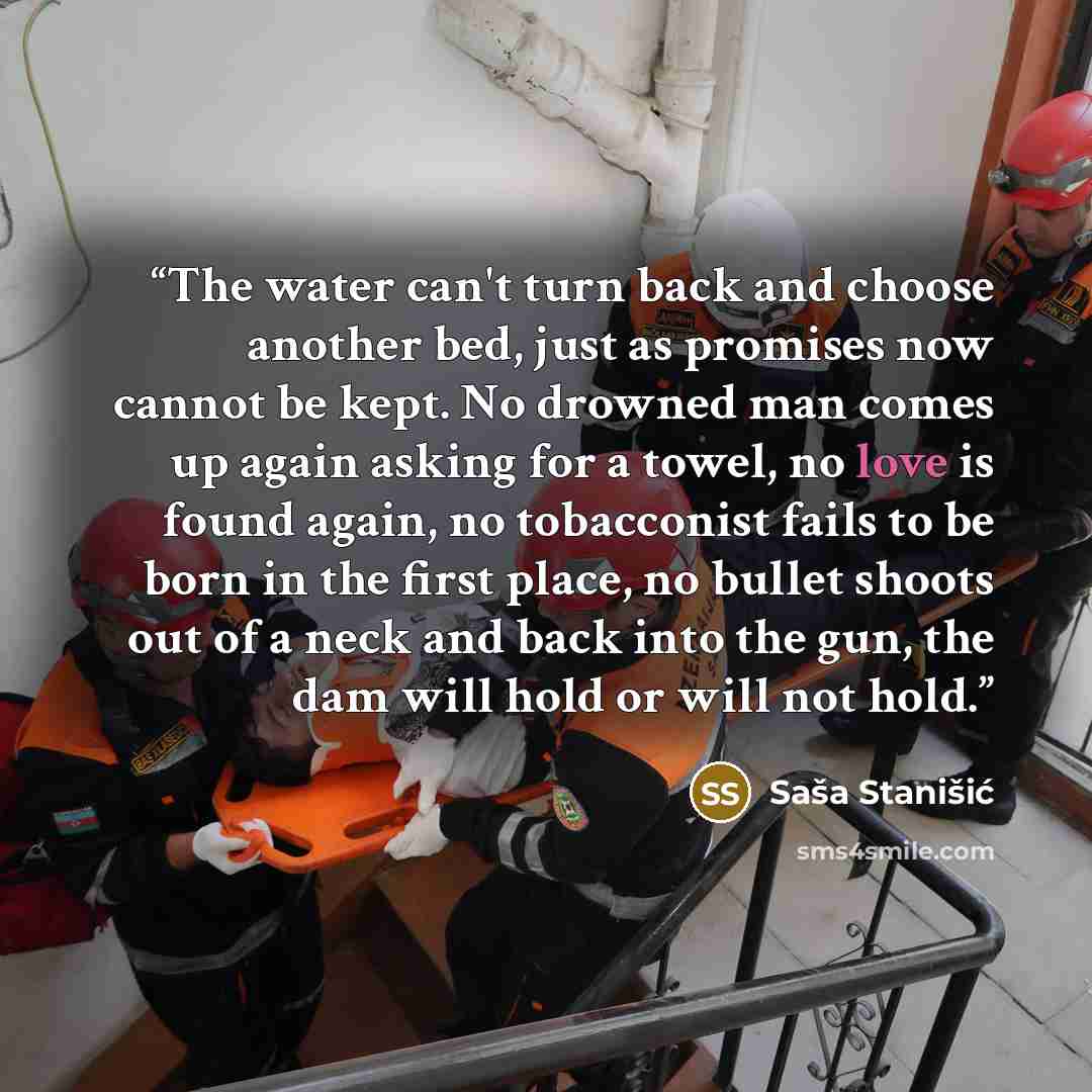 “The water can't turn back and choose another bed, just as promises now cannot be kept. No drowned man comes up again asking for a towel, no love is found again, no tobacconist fails to be born in the first place, no bullet shoots out of a neck and back into the gun, the dam will hold or will not…” quote by Saša Stanišić