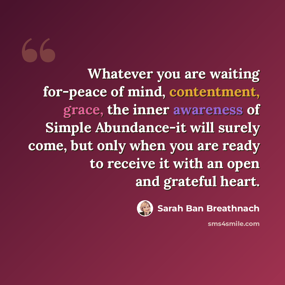 “Whatever you are waiting for-peace of mind, contentment, grace, the inner awareness of Simple Abundance-it will surely come, but only when you are ready to receive it with an open and grateful heart.” quote by Sarah Ban Breathnach