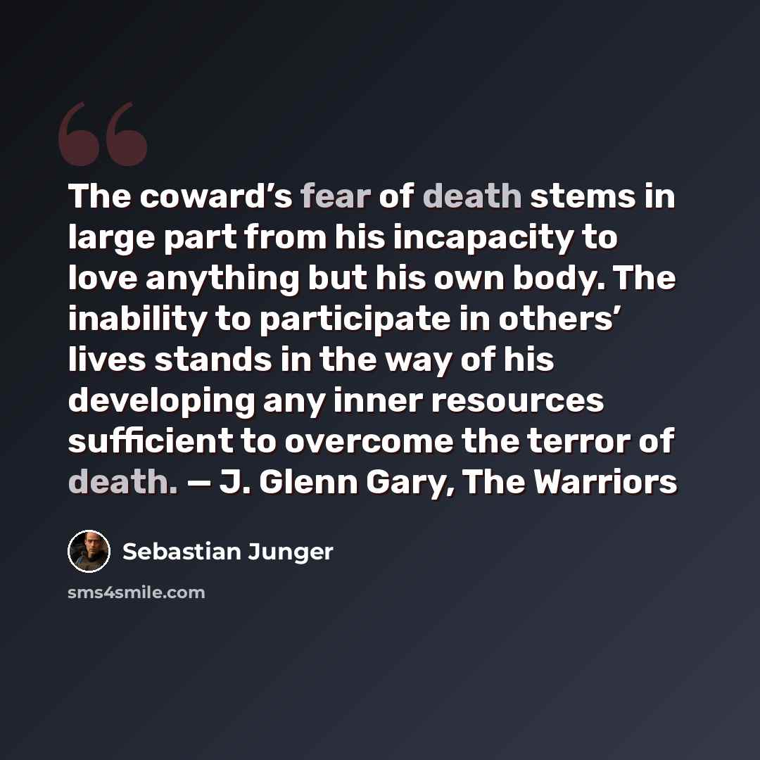 “The coward’s fear of death stems in large part from his incapacity to love anything but his own body. The inability to participate in others’ lives stands in the way of his developing any inner resources sufficient to overcome the terror of death. — J. Glenn Gary, The Warriors” quote by Sebastian Junger