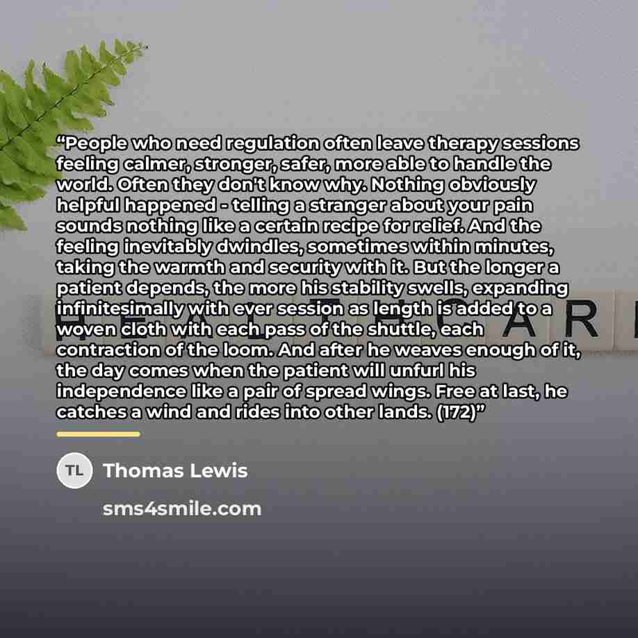“People who need regulation often leave therapy sessions feeling calmer, stronger, safer, more able to handle the world. Often they don't know why. Nothing obviously helpful happened - telling a stranger about your pain sounds nothing like a certain recipe for relief. And the feeling inevitably…” quote by Thomas Lewis