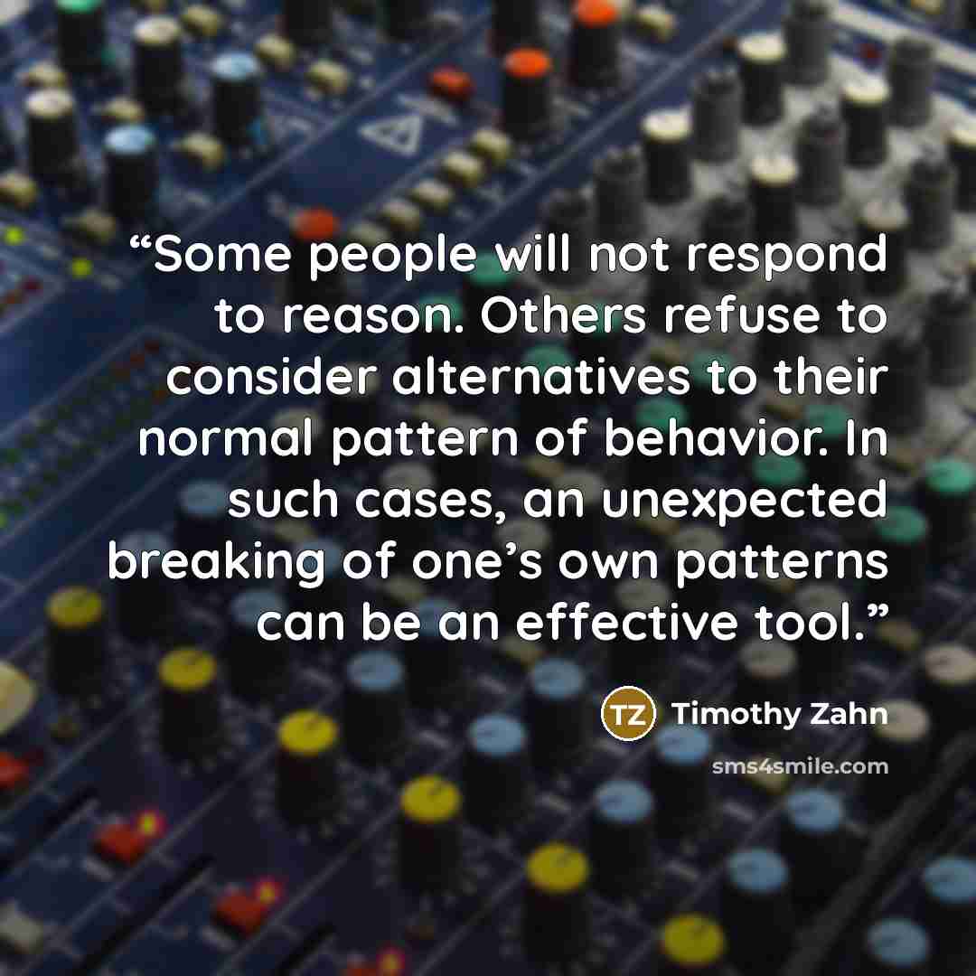 “Some people will not respond to reason. Others refuse to consider alternatives to their normal pattern of behavior. In such cases, an unexpected breaking of one’s own patterns can be an effective tool.” quote by Timothy Zahn