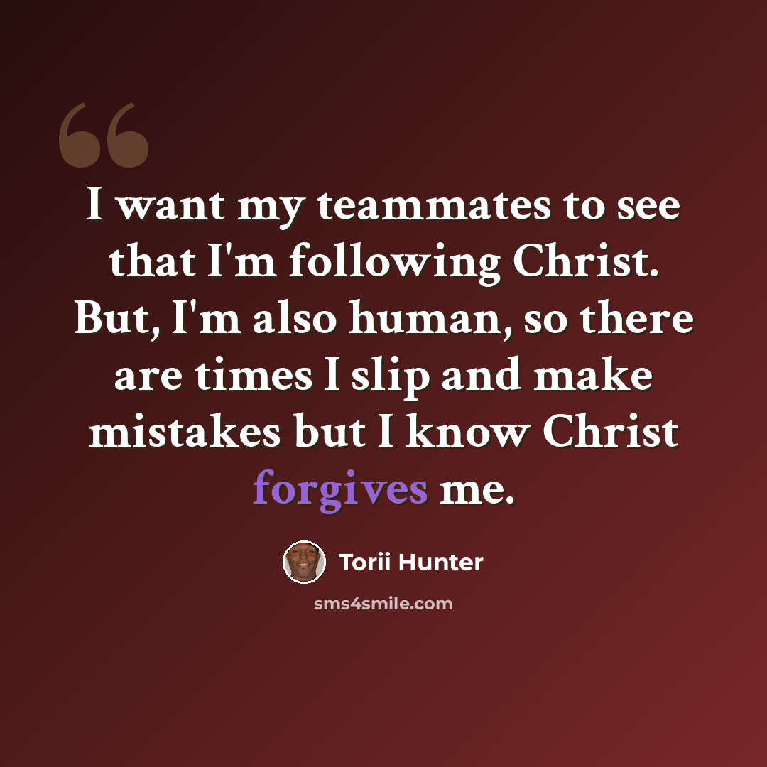 “I want my teammates to see that I'm following Christ. But, I'm also human, so there are times I slip and make mistakes but I know Christ forgives me.” quote by Torii Hunter