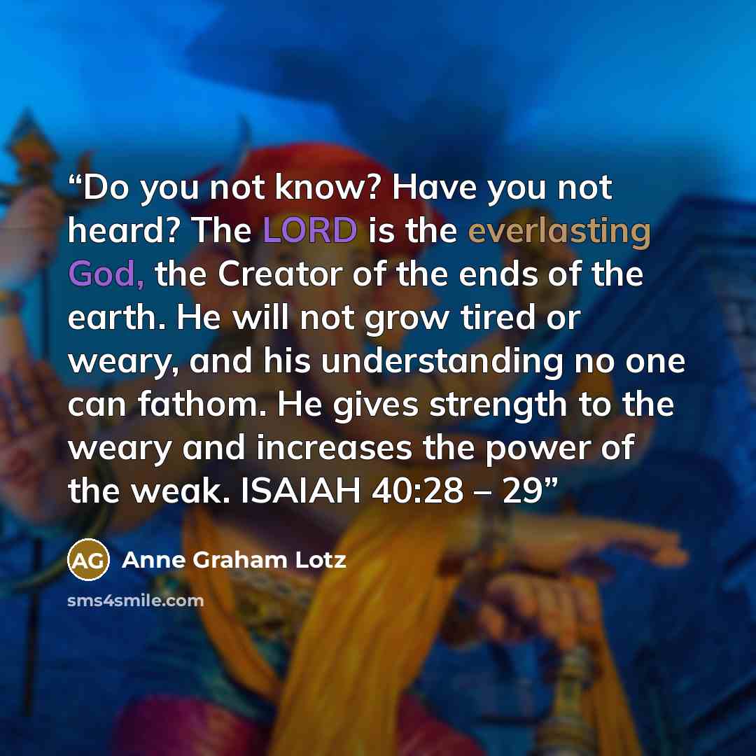 “Do you not know? Have you not heard? The LORD is the everlasting God, the Creator of the ends of the earth. He will not grow tired or weary, and his understanding no one can fathom. He gives strength to the weary and increases the power of the weak. ISAIAH 40:28 – 29” quote by Anne Graham Lotz