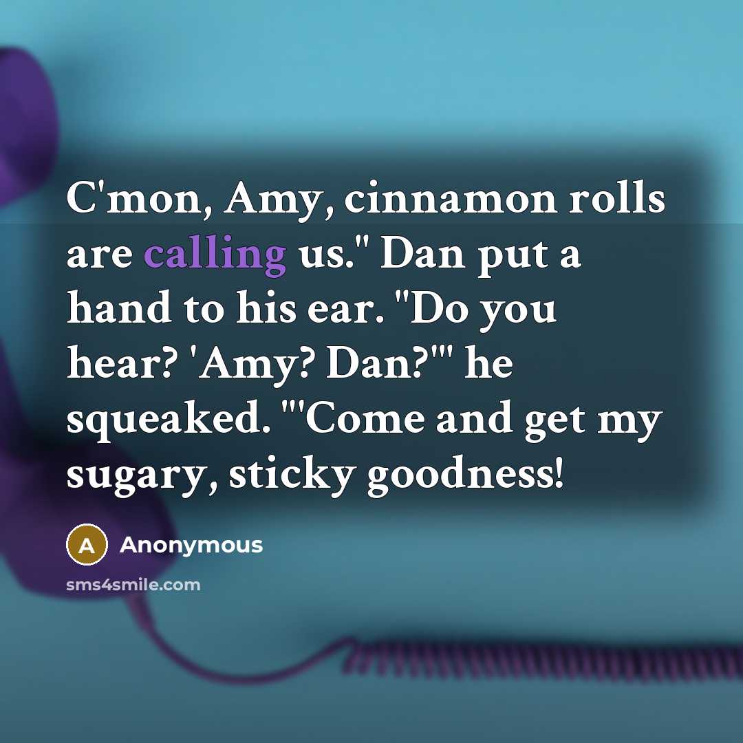 “C'mon, Amy, cinnamon rolls are calling us." Dan put a hand to his ear. "Do you hear? 'Amy? Dan?'" he squeaked. "'Come and get my sugary, sticky goodness!” quote by Anonymous