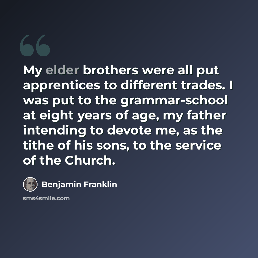 “My elder brothers were all put apprentices to different trades. I was put to the grammar-school at eight years of age, my father intending to devote me, as the tithe of his sons, to the service of the Church.” quote by Benjamin Franklin