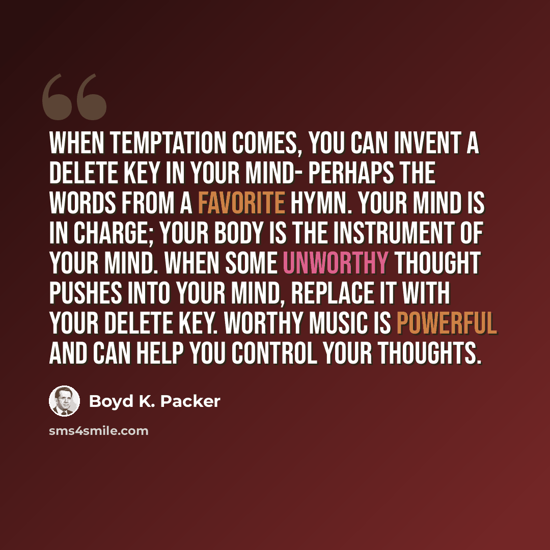 “When temptation comes, you can invent a delete key in your mind- perhaps the words from a favorite hymn. Your mind is in charge; your body is the instrument of your mind. When some unworthy thought pushes into your mind, replace it with your delete key. Worthy music is powerful and can help you…” quote by Boyd K. Packer