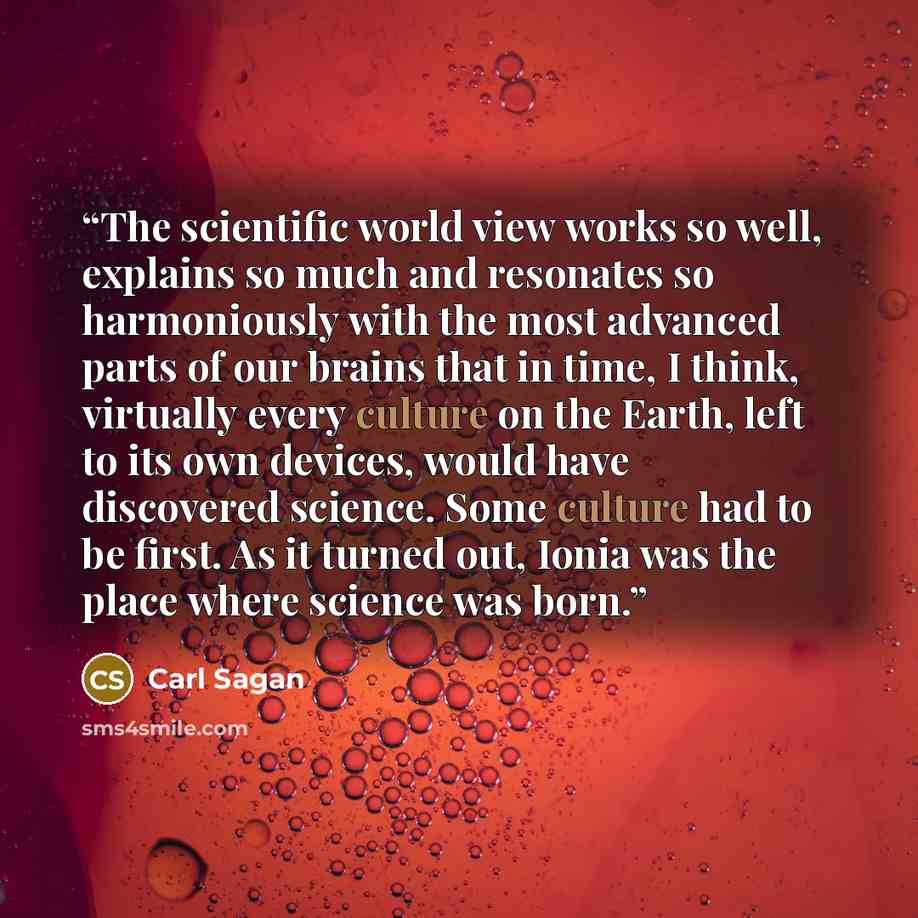 “The scientific world view works so well, explains so much and resonates so harmoniously with the most advanced parts of our brains that in time, I think, virtually every culture on the Earth, left to its own devices, would have discovered science. Some culture had to be first. As it turned out…” quote by Carl Sagan