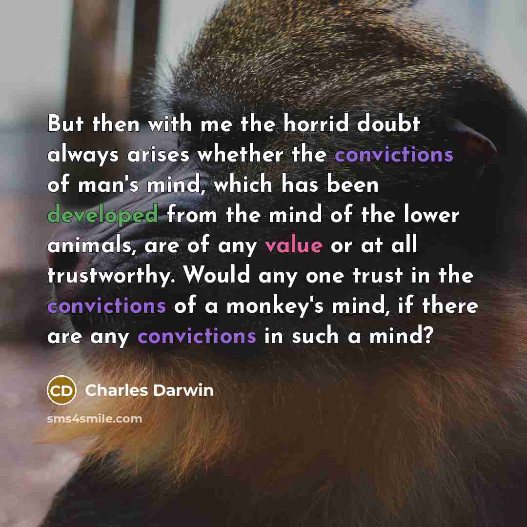 “But then with me the horrid doubt always arises whether the convictions of man's mind, which has been developed from the mind of the lower animals, are of any value or at all trustworthy. Would any one trust in the convictions of a monkey's mind, if there are any convictions in such a mind?” quote by Charles Darwin