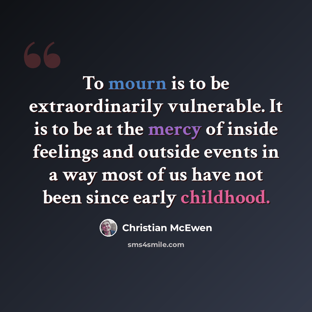 “To mourn is to be extraordinarily vulnerable. It is to be at the mercy of inside feelings and outside events in a way most of us have not been since early childhood.” quote by Christian McEwen