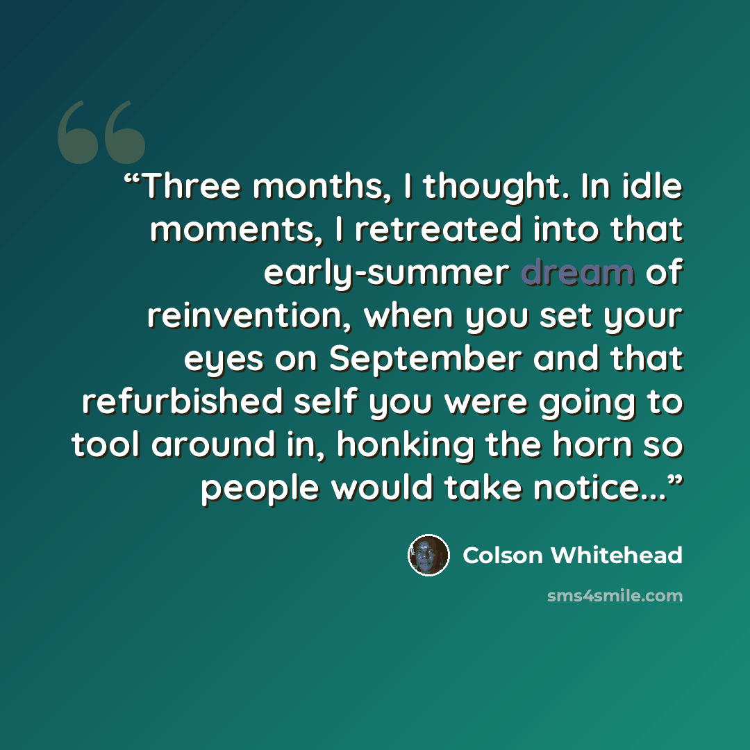 “Three months, I thought. In idle moments, I retreated into that early-summer dream of reinvention, when you set your eyes on September and that refurbished self you were going to tool around in, honking the horn so people would take notice...” quote by Colson Whitehead