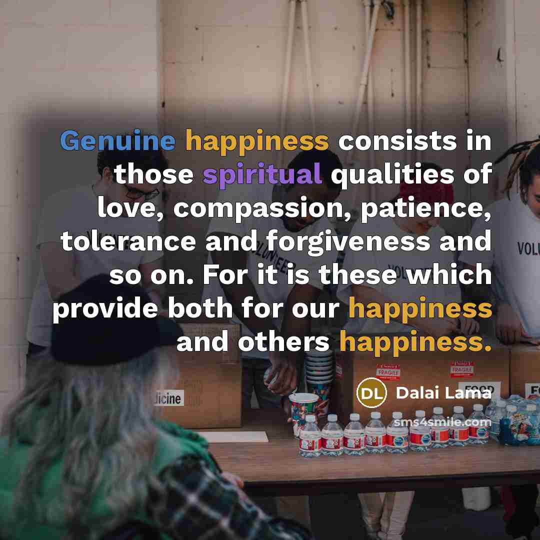 “Genuine happiness consists in those spiritual qualities of love, compassion, patience, tolerance and forgiveness and so on. For it is these which provide both for our happiness and others happiness.” quote by Dalai Lama