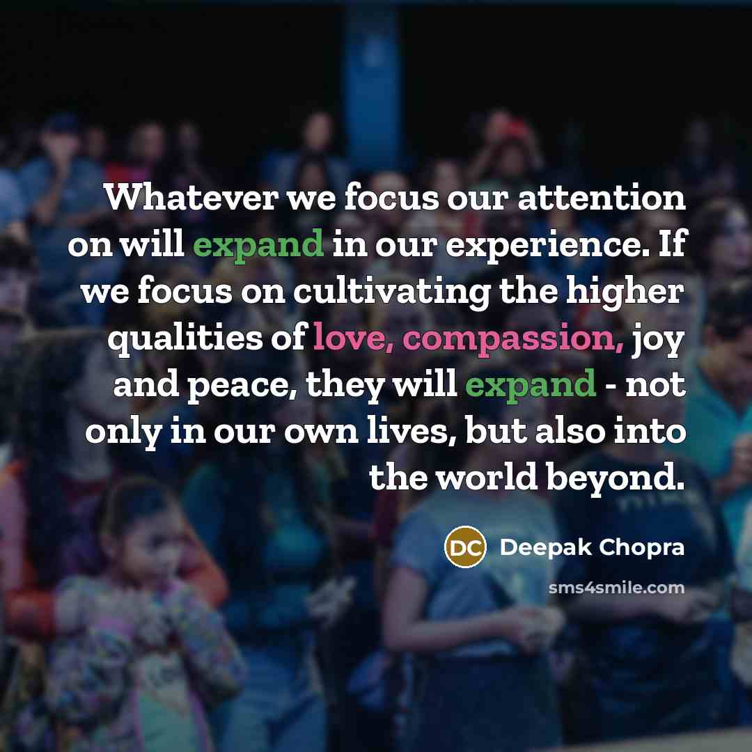 “Whatever we focus our attention on will expand in our experience. If we focus on cultivating the higher qualities of love, compassion, joy and peace, they will expand - not only in our own lives, but also into the world beyond.” quote by Deepak Chopra