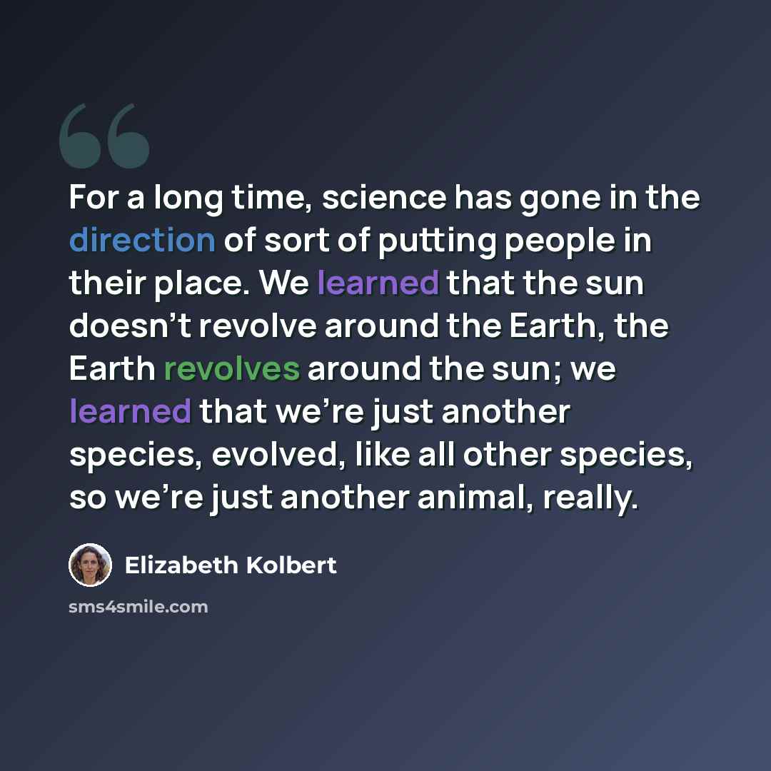 “For a long time, science has gone in the direction of sort of putting people in their place. We learned that the sun doesn't revolve around the Earth, the Earth revolves around the sun; we learned that we're just another species, evolved, like all other species, so we're just another animal, really.” quote by Elizabeth Kolbert