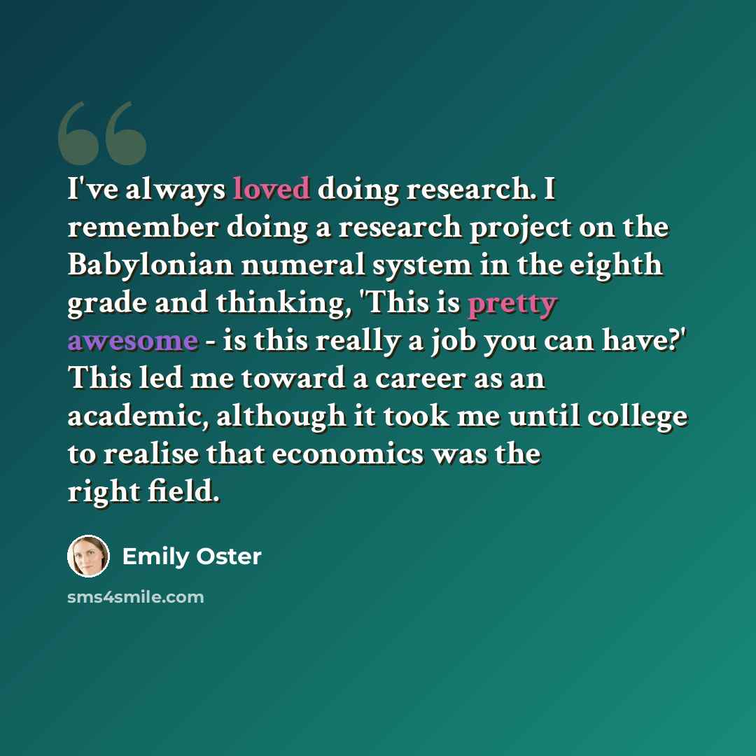 “I've always loved doing research. I remember doing a research project on the Babylonian numeral system in the eighth grade and thinking, 'This is pretty awesome - is this really a job you can have?' This led me toward a career as an academic, although it took me until college to realise that…” quote by Emily Oster