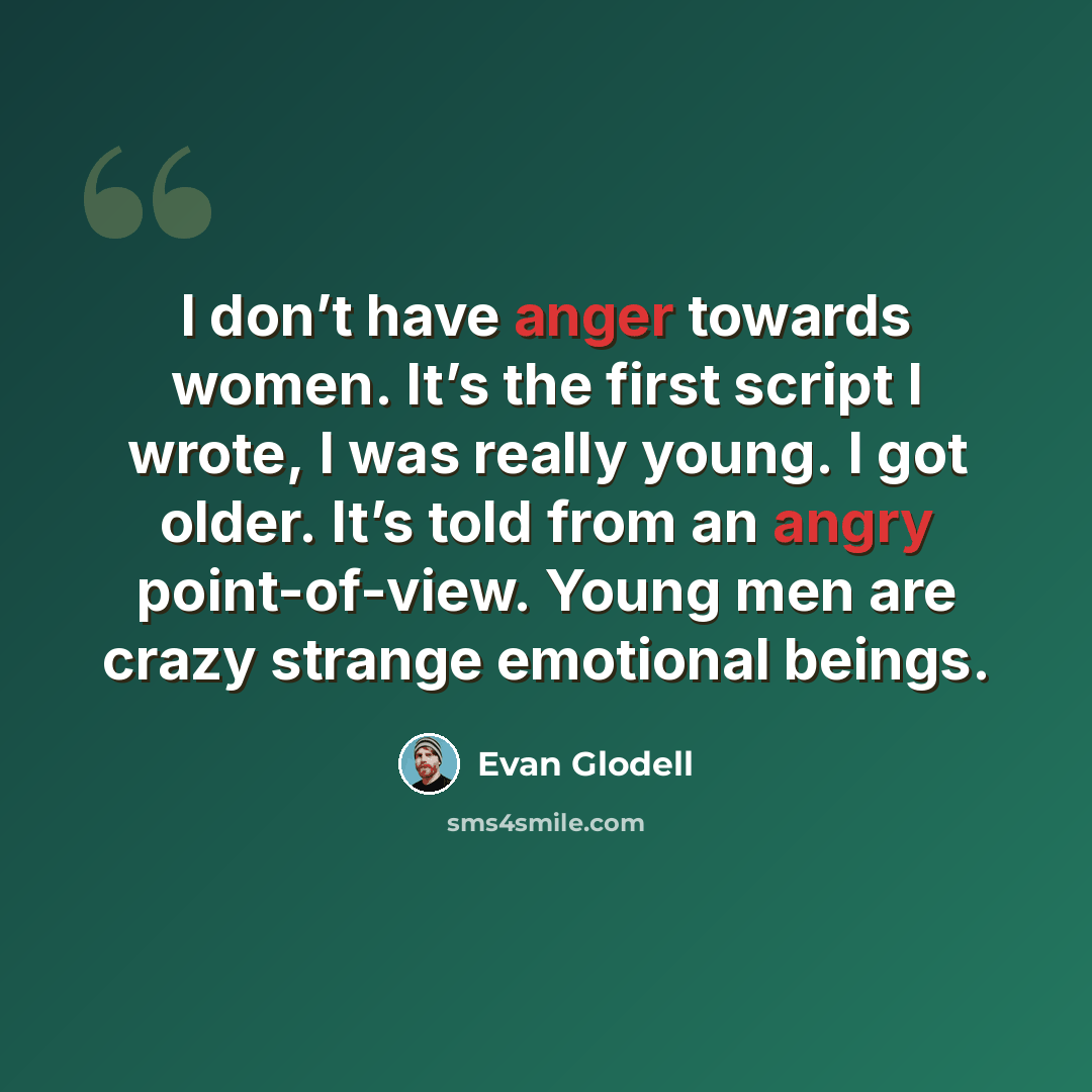 “I don’t have anger towards women. It’s the first script I wrote, I was really young. I got older. It’s told from an angry point-of-view. Young men are crazy strange emotional beings.” quote by Evan Glodell