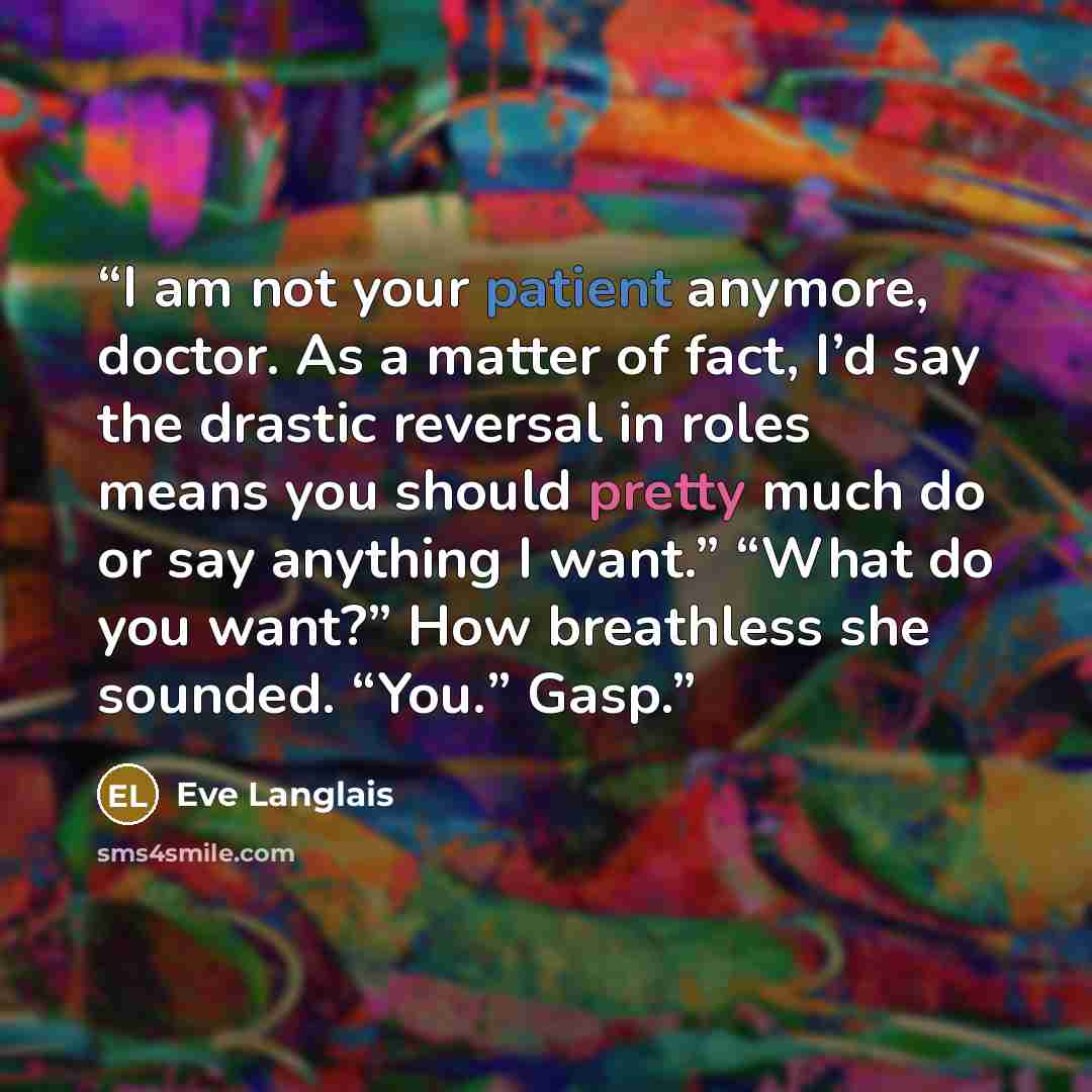 “I am not your patient anymore, doctor. As a matter of fact, I’d say the drastic reversal in roles means you should pretty much do or say anything I want.” “What do you want?” How breathless she sounded. “You.” Gasp.” quote by Eve Langlais
