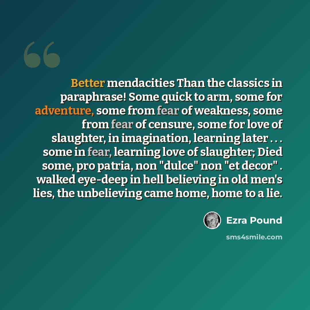 “Better mendacities Than the classics in paraphrase! Some quick to arm, some for adventure, some from fear of weakness, some from fear of censure, some for love of slaughter, in imagination, learning later . . . some in fear, learning love of slaughter; Died some, pro patria, non "dulce" non "et…” quote by Ezra Pound