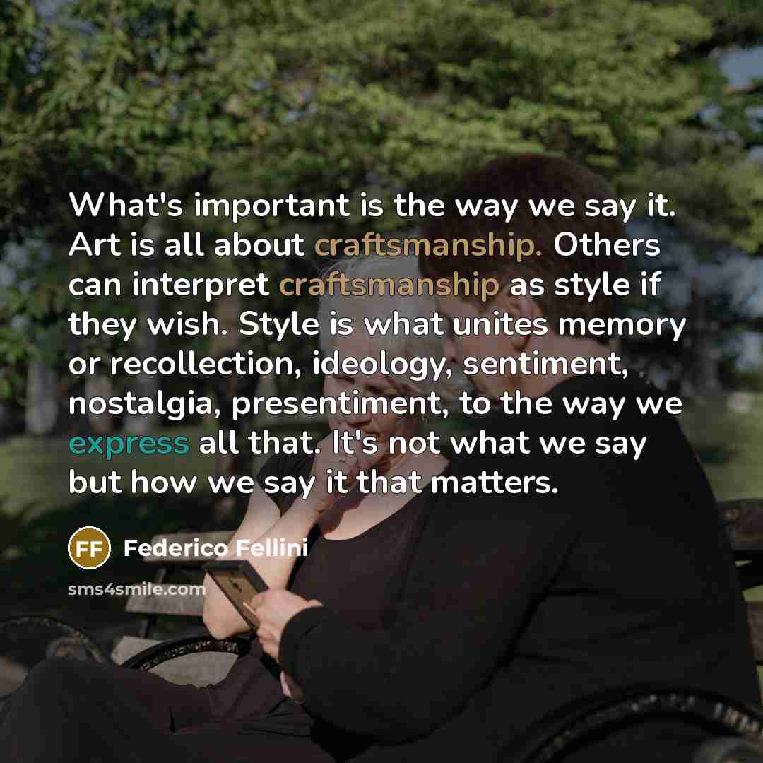 “What's important is the way we say it. Art is all about craftsmanship. Others can interpret craftsmanship as style if they wish. Style is what unites memory or recollection, ideology, sentiment, nostalgia, presentiment, to the way we express all that. It's not what we say but how we say it that…” quote by Federico Fellini