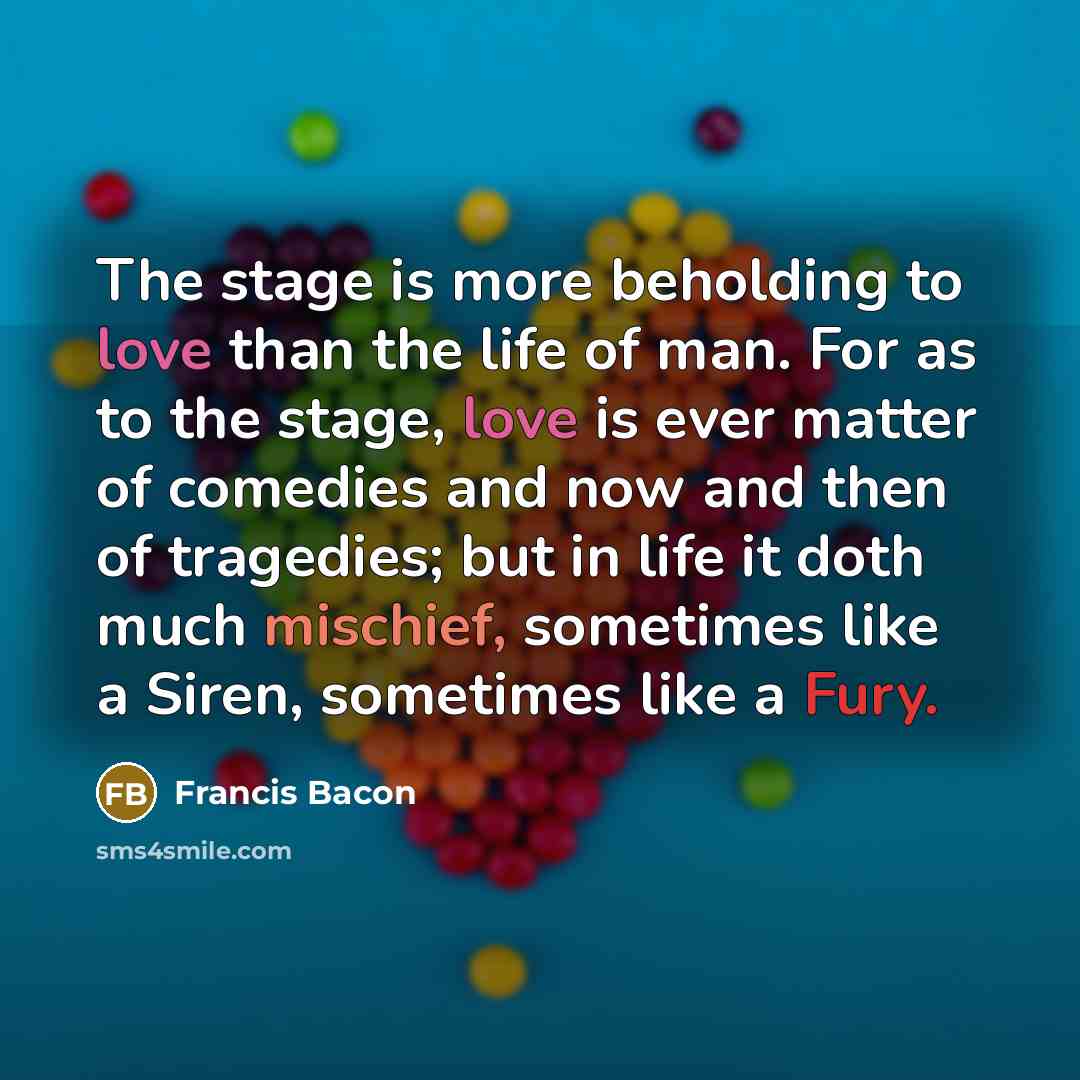 “The stage is more beholding to love than the life of man. For as to the stage, love is ever matter of comedies and now and then of tragedies; but in life it doth much mischief, sometimes like a Siren, sometimes like a Fury.” quote by Francis Bacon