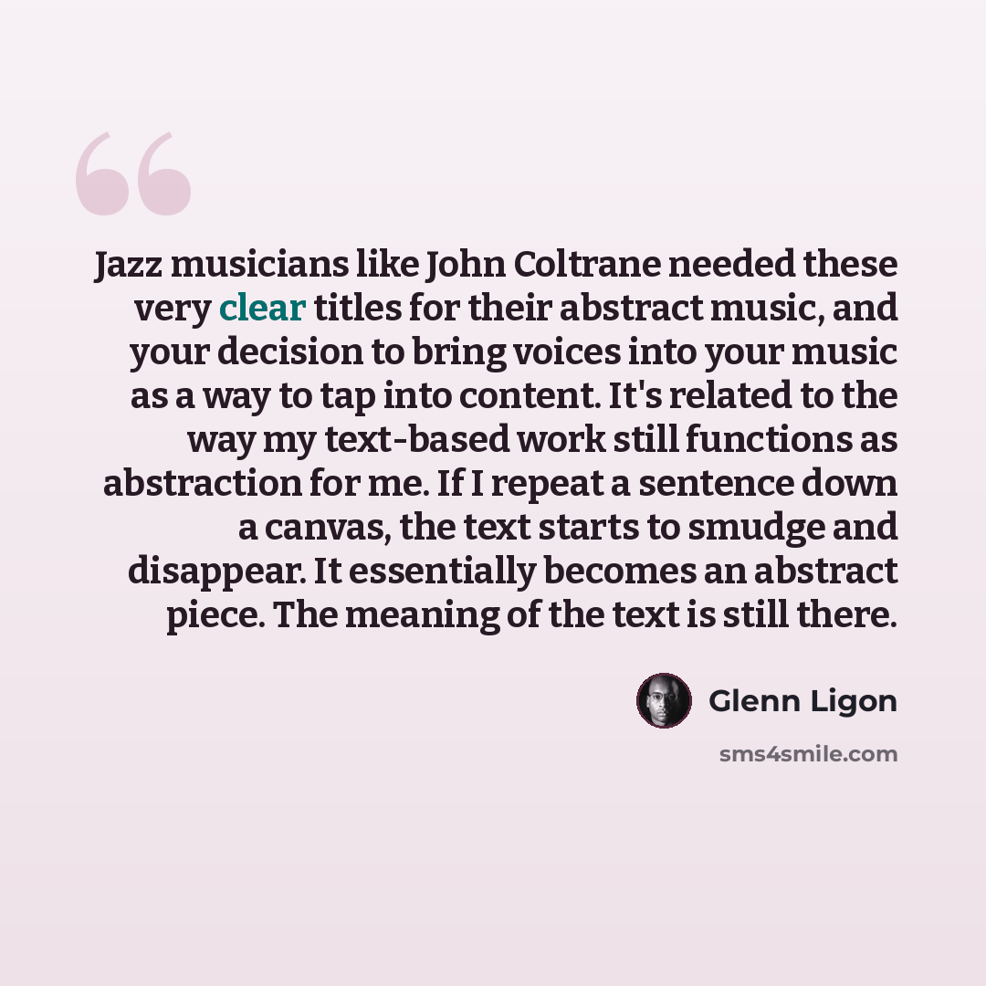 “Jazz musicians like John Coltrane needed these very clear titles for their abstract music, and your decision to bring voices into your music as a way to tap into content. It's related to the way my text-based work still functions as abstraction for me. If I repeat a sentence down a canvas, the…” quote by Glenn Ligon